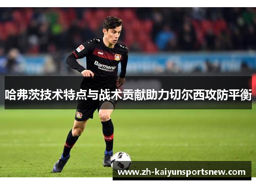 哈弗茨技术特点与战术贡献助力切尔西攻防平衡