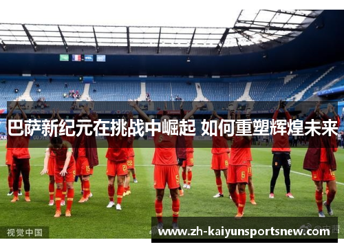 巴萨新纪元在挑战中崛起 如何重塑辉煌未来