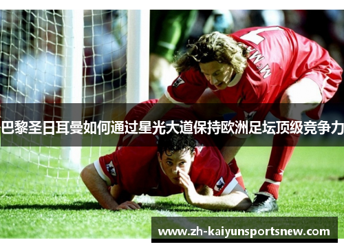 巴黎圣日耳曼如何通过星光大道保持欧洲足坛顶级竞争力